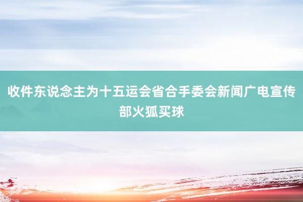 收件东说念主为十五运会省合手委会新闻广电宣传部火狐买球