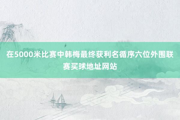 在5000米比赛中韩梅最终获利名循序六位外围联赛买球地址网站