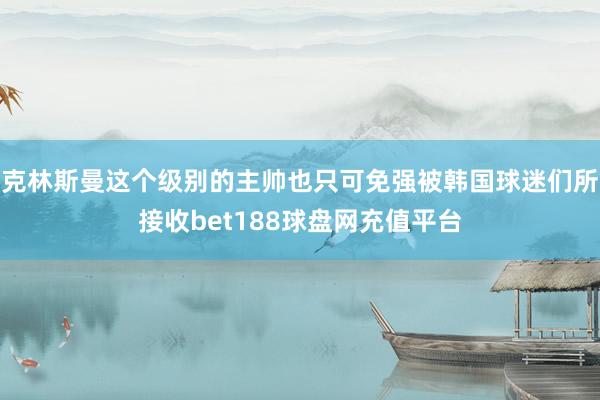 克林斯曼这个级别的主帅也只可免强被韩国球迷们所接收bet188球盘网充值平台