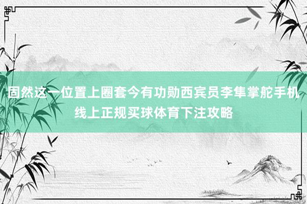 固然这一位置上圈套今有功勋西宾员李隼掌舵手机线上正规买球体育下注攻略