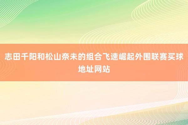 志田千阳和松山奈未的组合飞速崛起外围联赛买球地址网站