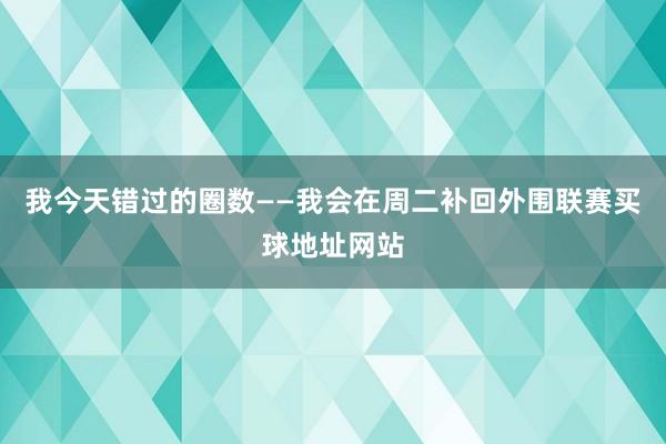 我今天错过的圈数——我会在周二补回外围联赛买球地址网站