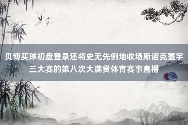 贝博买球初盘登录还将史无先例地收场斯诺克寰宇三大赛的第八次大满贯体育赛事直播