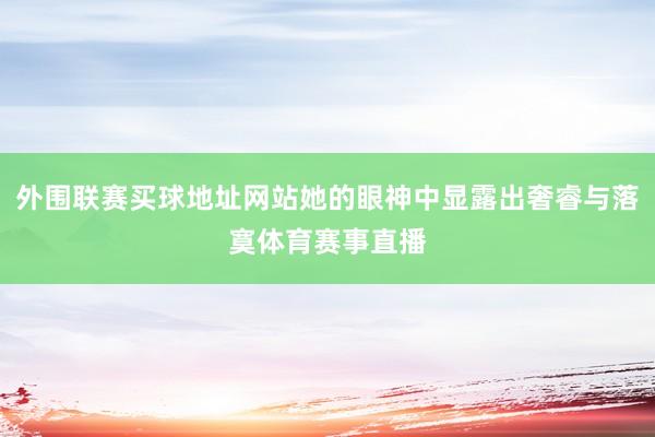 外围联赛买球地址网站她的眼神中显露出奢睿与落寞体育赛事直播