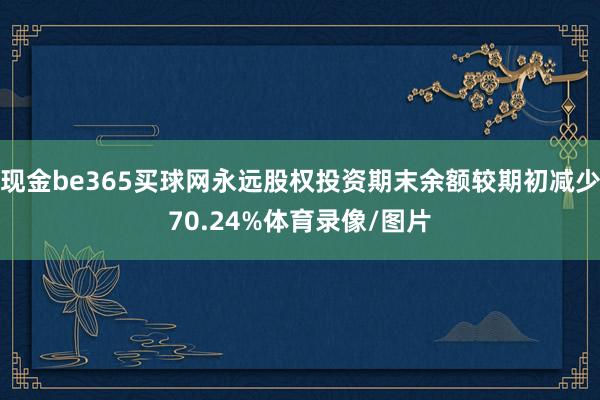 现金be365买球网永远股权投资期末余额较期初减少70.24%体育录像/图片