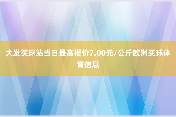 大发买球站当日最高报价7.00元/公斤欧洲买球体育信息