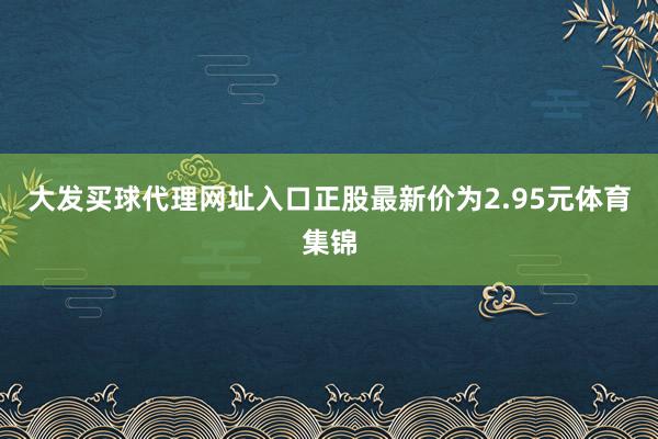 大发买球代理网址入口正股最新价为2.95元体育集锦