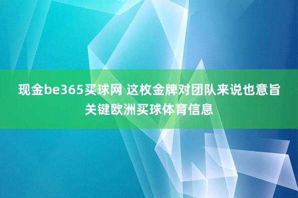 现金be365买球网 这枚金牌对团队来说也意旨关键欧洲买球体育信息