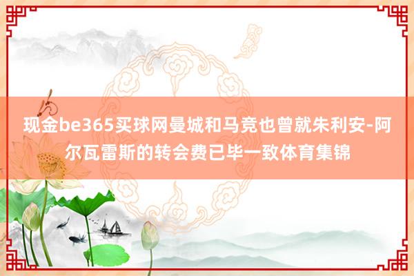 现金be365买球网曼城和马竞也曾就朱利安-阿尔瓦雷斯的转会费已毕一致体育集锦