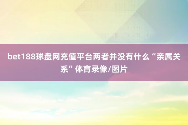 bet188球盘网充值平台两者并没有什么“亲属关系”体育录像/图片