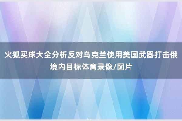 火狐买球大全分析反对乌克兰使用美国武器打击俄境内目标体育录像/图片