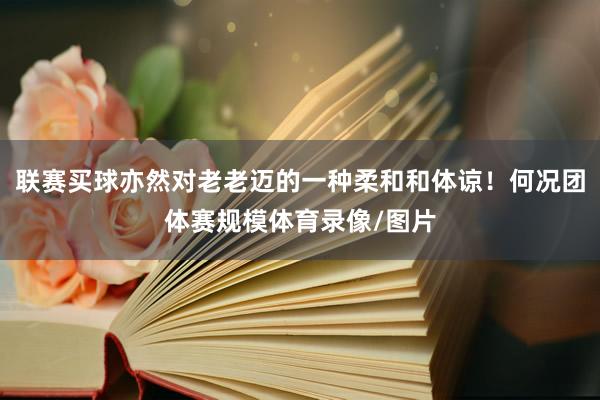 联赛买球亦然对老老迈的一种柔和和体谅！何况团体赛规模体育录像/图片