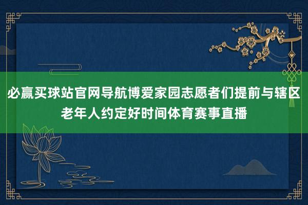 必赢买球站官网导航博爱家园志愿者们提前与辖区老年人约定好时间体育赛事直播