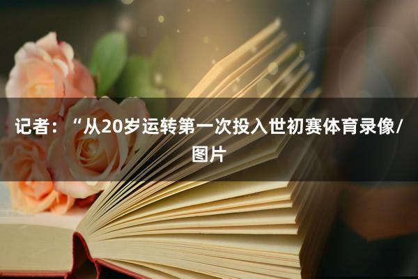 记者：“从20岁运转第一次投入世初赛体育录像/图片