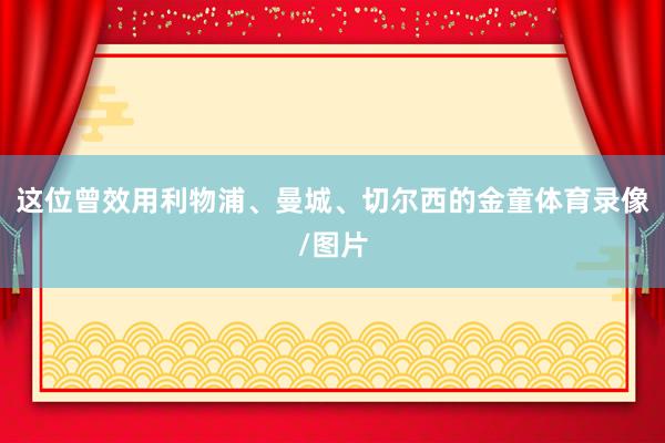 这位曾效用利物浦、曼城、切尔西的金童体育录像/图片