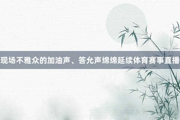 现场不雅众的加油声、答允声绵绵延续体育赛事直播