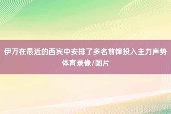 伊万在最近的西宾中安排了多名前锋投入主力声势体育录像/图片