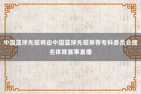 中国篮球先驱将由中国篮球先驱举荐专科委员会提名体育赛事直播