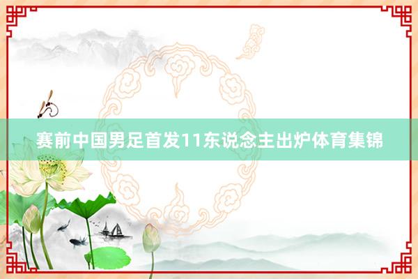 赛前中国男足首发11东说念主出炉体育集锦