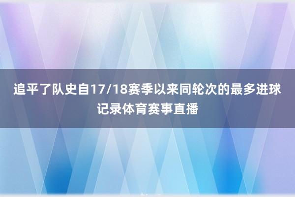 追平了队史自17/18赛季以来同轮次的最多进球记录体育赛事直播