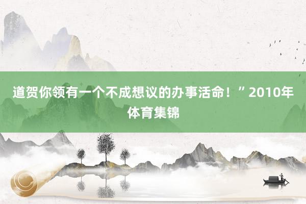 道贺你领有一个不成想议的办事活命！”2010年体育集锦