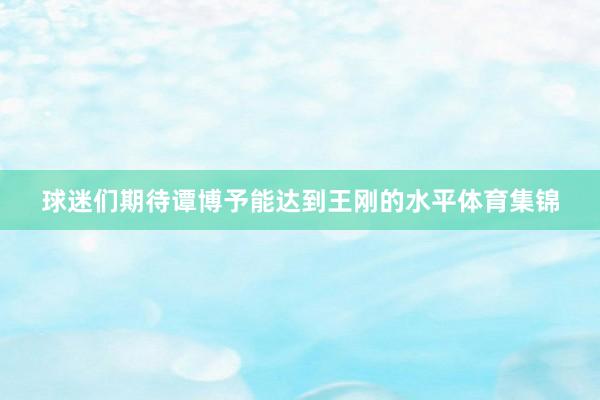 球迷们期待谭博予能达到王刚的水平体育集锦