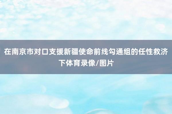 在南京市对口支援新疆使命前线勾通组的任性救济下体育录像/图片