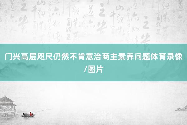 门兴高层咫尺仍然不肯意洽商主素养问题体育录像/图片