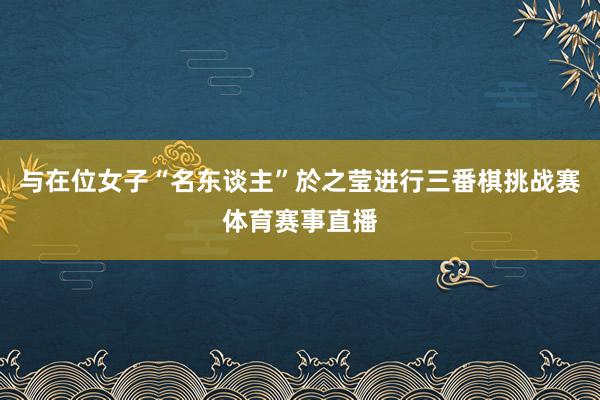 与在位女子“名东谈主”於之莹进行三番棋挑战赛体育赛事直播