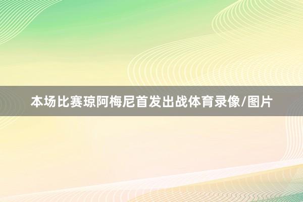 本场比赛琼阿梅尼首发出战体育录像/图片